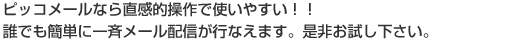 ピッコメールなら直感的操作で使いやすい!誰でも簡単に一斉メール配信が行なえます。是非お試しください。