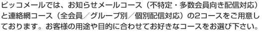 ピッコメールでは、お知らせメールコース(不特定・多数会員向き配信対応)と連絡網コース(全会員/グループ別/個別配信対応)の2コースをご用意しております。お客様の用途や目的に合わせてお好きなコースをお選び下さい。