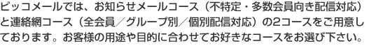 ピッコメールでは、お知らせメールコース(不特定・多数会員向き配信対応)と連絡網コース(全会員/グループ別/個別配信対応)の2コースをご用意しております。お客様の用途や目的に合わせてお好きなコースをお選び下さい。