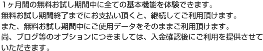 1ヶ月間の無料お試し期間中に全ての基本機能を体験できます。無料お試し期間終了までにお支払い頂くと、継続してご利用頂けます。また、無料お試し期間中にご使用データをそのままご利用頂けます。なお、ブログ等のオプションにつきましては、入金確認後にご利用を提供させていただきます。